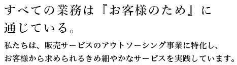 すべての業務は『お客様のため』に通じている。私たちは、販売サービスのアウトソーシング事業に特化し、お客様から求められるきめ細やかなサービスを実践しています。